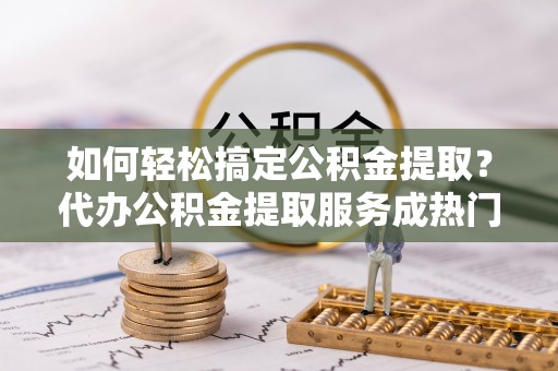 袁州如何轻松搞定公积金提取？代办公积金提取服务成热门选择