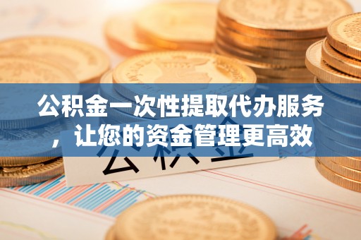袁州公积金一次性提取代办服务，让您的资金管理更高效