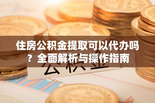 袁州住房公积金提取可以代办吗？全面解析与操作指南