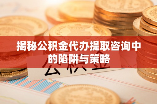 袁州揭秘公积金代办提取咨询中的陷阱与策略