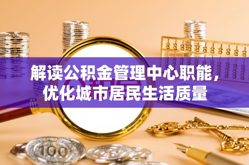 袁州解读公积金管理中心职能，优化城市居民生活质量