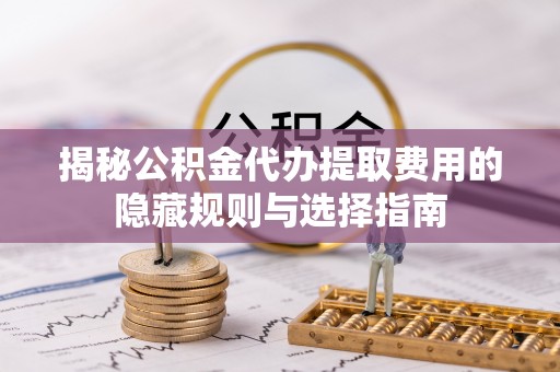 袁州揭秘公积金代办提取费用的隐藏规则与选择指南