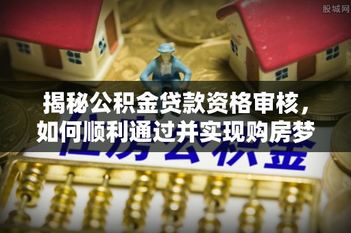 袁州揭秘公积金贷款资格审核，如何顺利通过并实现购房梦想