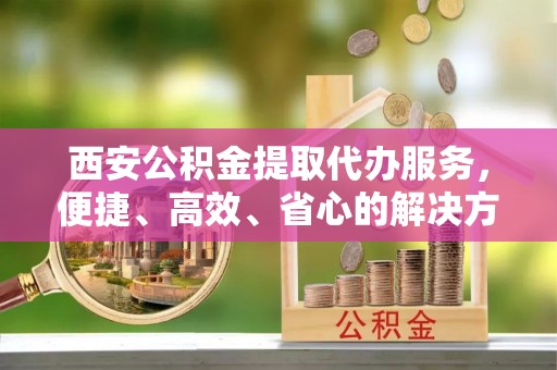 袁州西安公积金提取代办服务，便捷、高效、省心的解决方案