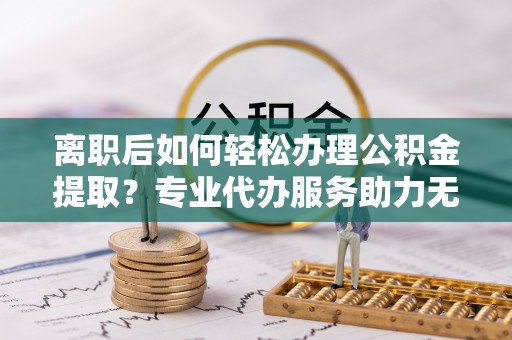 袁州离职后如何轻松办理公积金提取？专业代办服务助力无忧