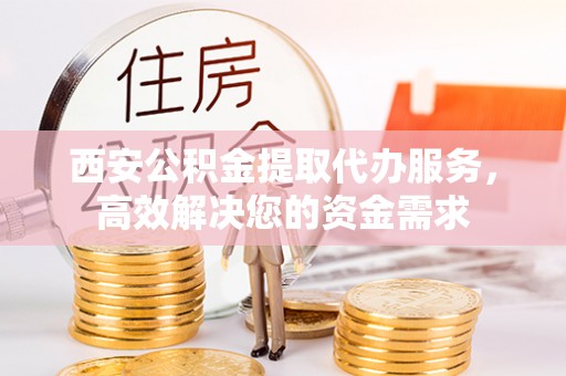 袁州西安公积金提取代办服务，高效解决您的资金需求