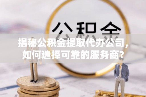 袁州揭秘公积金提取代办公司，如何选择可靠的服务商？